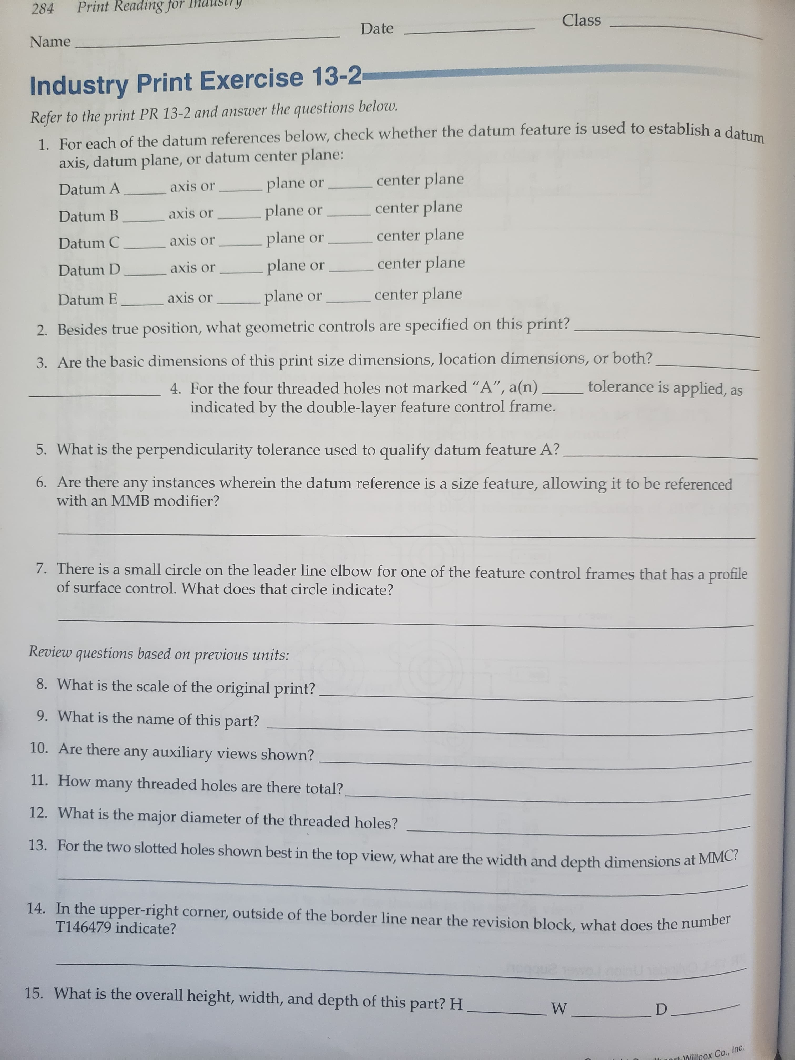 Print Reading for
284
Class
Date
Name
Industry Print Exercise 13-2
Refer to the print PR 13-2 and answer the questions below.
1. For each of the datum references below, check whether the datum feature is used to establish a datum
axis, datum plane, or datum center plane:
plane or
center plane
axis or
Datum A
center plane
plane or
axis or
Datum B
center plane
plane or
axis or
Datum C
center plane
plane or
axis or
Datum D
center plane
plane or
axis or
Datum E
2. Besides true position, what geometric controls are specified on this print?
3. Are the basic dimensions of this print size dimensions, location dimensions, or both?
tolerance is applied, as
4. For the four threaded holes not marked "A", a(n)
indicated by the double-layer feature control frame.
5. What is the perpendicularity tolerance used to qualify datum feature A?
6. Are there any instances wherein the datum reference is a size feature, allowing it to be referenced
with an MMB modifier?
7. There is a small circle on the leader line elbow for one of the feature control frames that has a profile
of surface control. What does that circle indicate?
Review questions based on previous units:
8. What is the scale of the original print?
9. What is the name of this part?
10. Are
there any auxiliary views shown?
11. How many threaded holes are there total?
12. What is the major diameter of the threaded holes?
13. For the two slotted holes shown best in the top view, what are the width and depth dimensions at MMC?
14. In the
upper-right corner, outside of the border line near the revision block, what does the number
T146479 indicate?
15. What is the overall height, width, and depth of this part? H
W
D.
Willcox Co., Inc.
