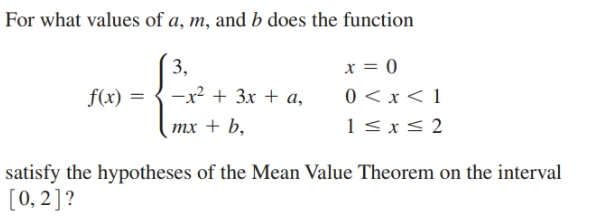 For what values of a, m, and b does the function
3,
0 < x < 1
1<x< 2
f(x) = {-x2 + 3x + a,
тx + b,
satisfy the hypotheses of the Mean Value Theorem on the interval
[0, 2]?
