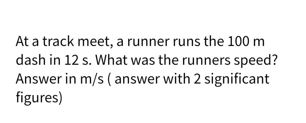 At a track meet, a runner runs the 100 m
dash in 12 s. What was the runners speed?
Answer in m/s (answer with 2 significant
figures)