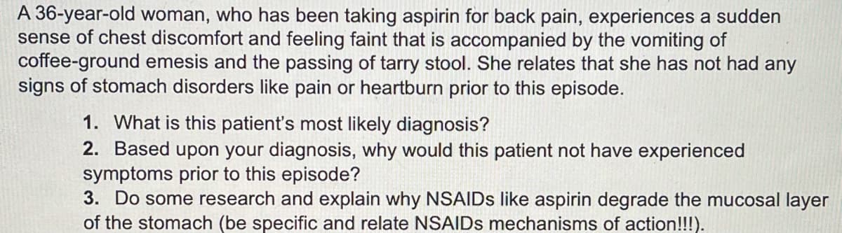 A 36-year-old woman, who has been taking aspirin for back pain, experiences a sudden
sense of chest discomfort and feeling faint that is accompanied by the vomiting of
coffee-ground emesis and the passing of tarry stool. She relates that she has not had any
signs of stomach disorders like pain or heartburn prior to this episode.
1. What is this patient's most likely diagnosis?
2. Based upon your diagnosis, why would this patient not have experienced
symptoms prior to this episode?
3. Do some research and explain why NSAIDs like aspirin degrade the mucosal layer
of the stomach (be specific and relate NSAIDs mechanisms of action!!!).