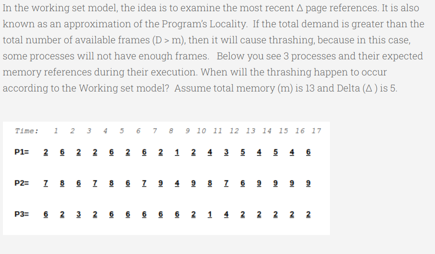 In the working set model, the idea is to examine the most recent A page references. It is also
known as an approximation of the Program's Locality. If the total demand is greater than the
total number of available frames (D > m), then it will cause thrashing, because in this case,
some processes will not have enough frames. Below you see 3 processes and their expected
memory references during their execution. When will the thrashing happen to occur
according to the Working set model? Assume total memory (m) is 13 and Delta (A ) is 5.
Time:
1 2 3 4 5 6 7 8 9 10 11 12 13 14 15 16 17
2 6 2 2 6 2 6 2 1 2 4 3 5 4 5 4 6
P1=
I 8 6 I 8 6 I 9 4 9 8 I 6 9 9 9 9
P2=
P3=
6 2 3 2 6 6 6 6 6 2 1 4 2 2 2 2 2
