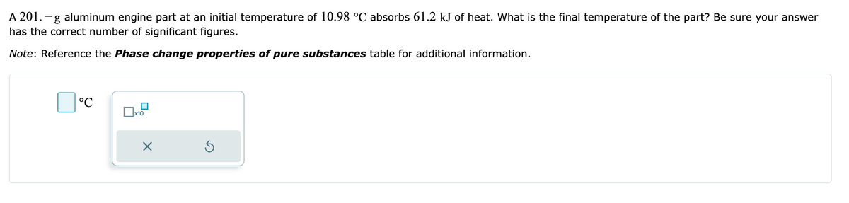 A 201. -g aluminum engine part at an initial temperature of 10.98 °C absorbs 61.2 kJ of heat. What is the final temperature of the part? Be sure your answer
has the correct number of significant figures.
Note: Reference the Phase change properties of pure substances table for additional information.
°C
x10
X