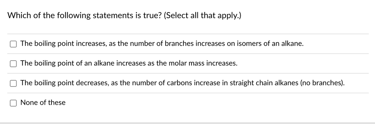 Which of the following statements is true? (Select all that apply.)
The boiling point increases, as the number of branches increases on isomers of an alkane.
The boiling point of an alkane increases as the molar mass increases.
The boiling point decreases, as the number of carbons increase in straight chain alkanes (no branches).
None of these