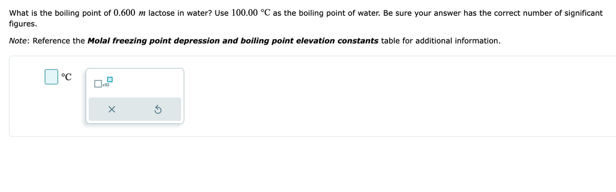 What is the boiling point of 0.600 m lactose in water? Use 100.00 °C as the boiling point of water. Be sure your answer has the correct number of significant
figures.
Note: Reference the Molal freezing point depression and boiling point elevation constants table for additional information.
°℃
x10