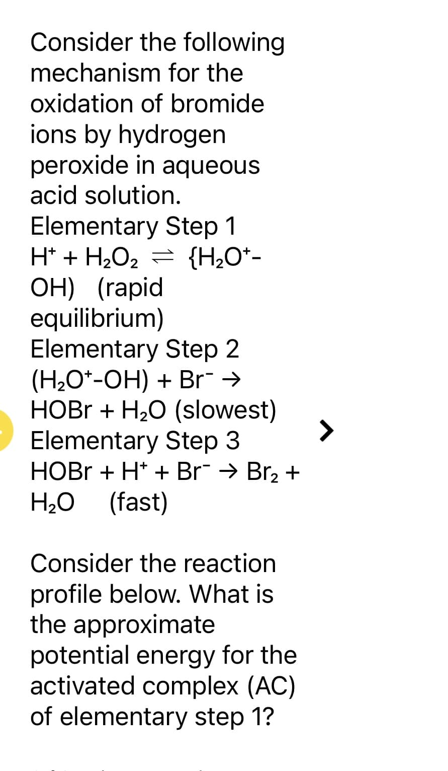 Consider the following
mechanism for the
oxidation of bromide
ions by hydrogen
peroxide in aqueous
acid solution.
Elementary Step 1
H* + H₂O₂ = {H₂O*-
OH) (rapid
equilibrium)
Elementary Step 2
(H₂O*-OH) + Br¯ →
HOBr + H₂O (slowest)
Elementary Step 3
HOBr + H+ + Br¯ → Br₂ +
H₂O (fast)
Consider the reaction
profile below. What is
the approximate
potential energy for the
activated complex (AC)
of elementary step 1?