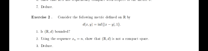 7. Deduce.
Exercise 2.
Consider the following metric defined on R by
d(x, y) = inf{|ryl, 1}.
1. Is (R, d) bounded?
2. Using the sequence = n, show that (R, d) is not a compact space.
3. Deduce.