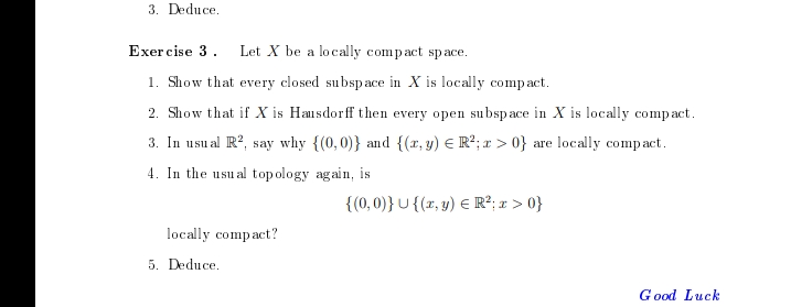 3. Deduce.
Exercise 3.
Let X be a locally compact space.
1. Show that every closed subspace in X is locally compact.
2. Show that if X is Hausdorff then every open subspace in X is locally compact.
3. In usual R2, say why {(0,0)} and {(x, y) = R²; x>0} are locally compact.
4. In the usual topology again, is
{(0,0)} U {(x, y) = R²; x>0}
locally compact?
5. Deduce.
Good Luck