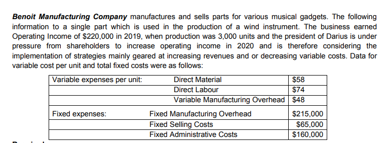 Benoit Manufacturing Company manufactures and sells parts for various musical gadgets. The following
information to a single part which is used in the production of a wind instrument. The business earned
Operating Income of $220,000 in 2019, when production was 3,000 units and the president of Darius is under
pressure from shareholders to increase operating income in 2020 and is therefore considering the
implementation of strategies mainly geared at increasing revenues and or decreasing variable costs. Data for
variable cost per unit and total fixed costs were as follows:
Direct Material
Direct Labour
Variable Manufacturing Overhead $48
$58
$74
Variable expenses per unit:
Fixed expenses:
Fixed Manufacturing Overhead
Fixed Selling Costs
Fixed Administrative Costs
$215,000
$65,000
$160,000
