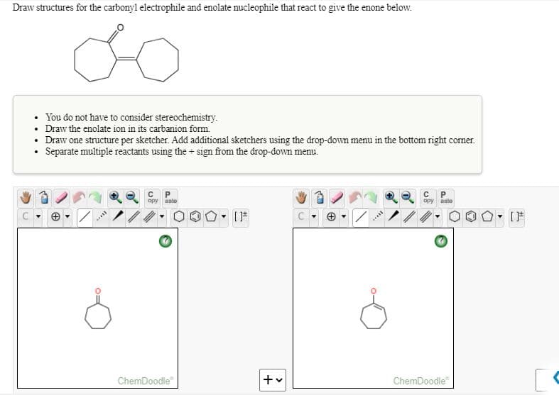 Draw structures for the carbonyl electrophile and enolate nucleophile that react to give the enone below.
You do not have to consider stereochemistry.
Draw the enolate ion in its carbanion form."
• Draw one structure per sketcher. Add additional sketchers using the drop-down menu in the bottom right corner.
• Separate multiple reactants using the+ sign from the drop-down menu.
opy
aate
opy
aste
ChemDoodle"
ChemDoodle
