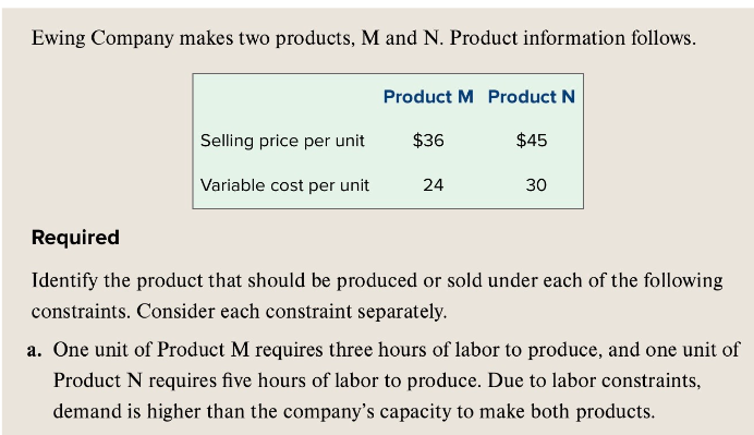 Ewing Company makes two products, M and N. Product information follows.
Selling price per unit
Variable cost per unit
Product M Product N
$36
$45
24
30
Required
Identify the product that should be produced or sold under each of the following
constraints. Consider each constraint separately.
a. One unit of Product M requires three hours of labor to produce, and one unit of
Product N requires five hours of labor to produce. Due to labor constraints,
demand is higher than the company's capacity to make both products.