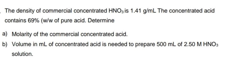The density of commercial concentrated HNO3 is 1.41 g/mL The concentrated acid
contains 69% (w/w of pure acid. Determine
a) Molarity of the commercial concentrated acid.
b) Volume in mL of concentrated acid is needed to prepare 500 mL of 2.50 M HNO3
solution.
