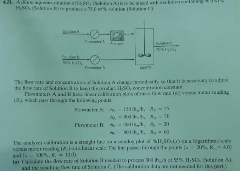 4.21. A dilute aqueous solution of H SO, (Solution A) is to be mixed with a solution containing 90.0 wt%
H2SO, (Solution B) to produce a 75.0 wt% solution (Solution C).
Solution A
Flowmeter A
Analyzer
Solution C
75% H,S0,
Solution B
90% H,SO.
Flowmeter B
MIXER
The flow rate and concentration of Solution A change periodically, so that it is necessary to adjust
the flow rate of Solution B to keep the product H,SO, concentration constant.
Flowmeters A and B have linear calibration plots of mass flow rate (in) versus meter reading
(R), which pass through the following points:
Flowmeter A: mA
150 lb/h, RA
25
%3D
%3D
500 lbm/h, RA
70
%3D
%3D
Flowmeter B: mp = 200 lbm/h, Ry = 20
800 lbm/h, Rg 60
%3D
The analyzer calibration is a straight line on a semilog plot of %H;SO4(x) on a logarithmic scale
versus meter reading (R,) on a linear scale. The line passes through the points (x
and (x
(a) Calculate the flow rate of Solution B needed to process 300 lb/h of 55% H,SO, (Solution A),
and the resulting flow rate of Solution C. (The calibration data are not needed for this part.)
20%, R,
4.0)
%3D
100%, R,
10.0).
%3D

