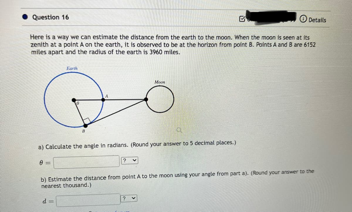 Question 16
Here is a way we can estimate the distance from the earth to the moon. When the moon is seen at its
zenith at a point A on the earth, it is observed to be at the horizon from point B. Points A and B are 6152
miles apart and the radius of the earth is 3960 miles.
20
Earth
0=
B
a) Calculate the angle in radians. (Round your answer to 5 decimal places.)
d=
? v
Moon
Details
b) Estimate the distance from point A to the moon using your angle from part a). (Round your answer to the
nearest thousand.)
?