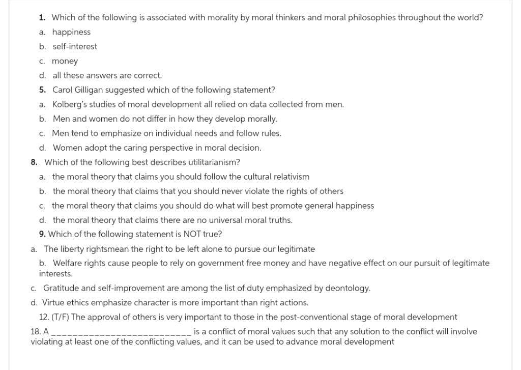 1. Which of the following is associated with morality by moral thinkers and moral philosophies throughout the world?
a. happiness
b. self-interest
c. money
d. all these answers are correct.
5. Carol Gilligan suggested which of the following statement?
a. Kolberg's studies of moral development all relied on data collected from men.
b. Men and women do not differ in how they develop morally.
c. Men tend to emphasize on individual needs and follow rules.
d. Women adopt the caring perspective in moral decision.
8. Which of the following best describes utilitarianism?
a. the moral theory that claims you should follow the cultural relativism
b. the moral theory that claims that you should never violate the rights of others
c. the moral theory that claims you should do what will best promote general happiness
d. the moral theory that claims there are no universal moral truths.
9. Which of the following statement is NOT true?
a. The liberty rightsmean the right to be left alone to pursue our legitimate
b. Welfare rights cause people to rely on government free money and have negative effect on our pursuit of legitimate
interests.
c. Gratitude and self-improvement are among the list of duty emphasized by deontology.
d. Virtue ethics emphasize character is more important than right actions.
12. (T/F) The approval of others is very important to those in the post-conventional stage of moral development
18. A
is a conflict of moral values such that any solution to the conflict will involve
violating at least one of the conflicting values, and it can be used to advance moral development