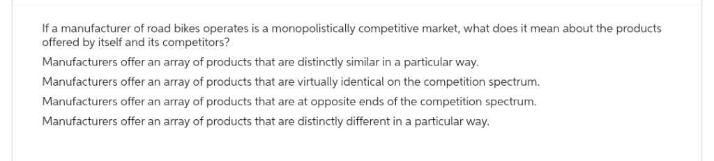 If a manufacturer of road bikes operates is a monopolistically competitive market, what does it mean about the products
offered by itself and its competitors?
Manufacturers offer an array of products that are distinctly similar in a particular way.
Manufacturers offer an array of products that are virtually identical on the competition spectrum.
Manufacturers offer an array of products that are at opposite ends of the competition spectrum.
Manufacturers offer an array of products that are distinctly different in a particular way.