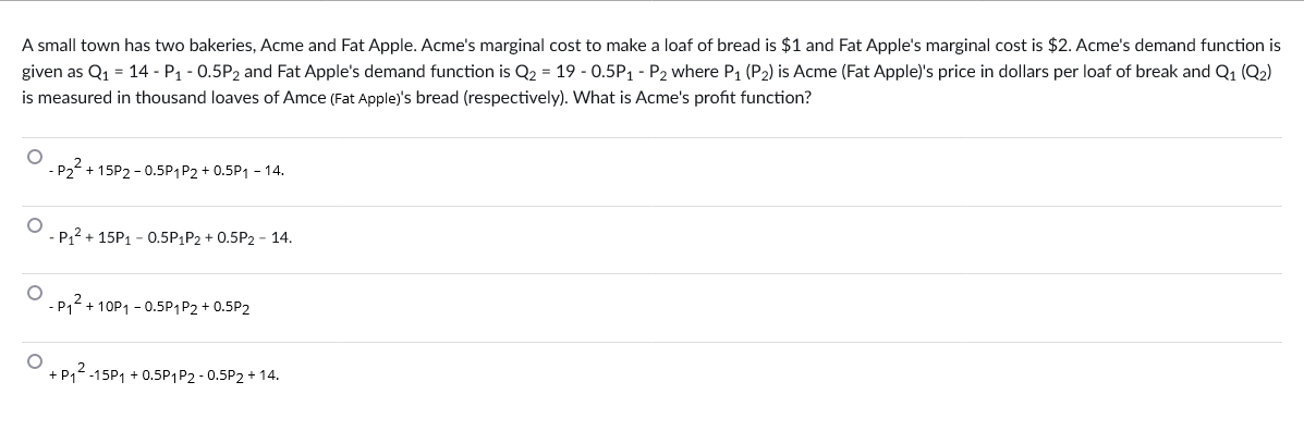 A small town has two bakeries, Acme and Fat Apple. Acme's marginal cost to make a loaf of bread is $1 and Fat Apple's marginal cost is $2. Acme's demand function is
given as Q₁ = 14 - P₁ -0.5P2 and Fat Apple's demand function is Q₂ = 19 -0.5P₁ - P₂ where P₁ (P₂) is Acme (Fat Apple)'s price in dollars per loaf of break and Q1 (Q2)
is measured in thousand loaves of Amce (Fat Apple)'s bread (respectively). What is Acme's profit function?
O
O
P₂² +15P2-0.5P1 P2 + 0.5P₁ - 14.
-P₁² + 15P₁ - 0.5P₁P2 + 0.5P2 - 14.
-P₁²+10P1 -0.5P1 P2 +0.5P2
O
+ P₁²-15P1 +0.5P1 P2 -0.5P2 + 14.