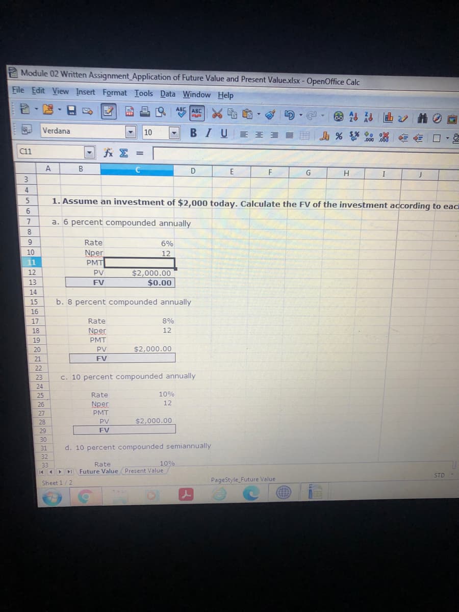 Module 02 Written Assiqnment Application of Future Value and Present Value.xlsx - OpenOffice Calc
File Edit View Insert Format Iools Data Window Help
ABC
《 的,
ABC
Verdana
10
В I U
三 開 % 0 □
A
B
G
H
I
1. Assume an investment of $2,000 today. Calculate the FV of the investment according to eac
6.
7
a. 6 percent compounded annually
8
9.
Rate
6%
10
Nper
PMT
12
11
12
PV
$2,000.00
$0.00
13
FV
14
15
b. 8 percent compounded annually
16
17
Rate
8%
18
Nper
12
19
PMT
20
PV
$2,000.00
21
FV
22
23
c. 10 percent compounded annually
24
25
Rate
10%
26
Nper
12
27
PMT
28
PV
$2,000.00
29
FV
30
31
d. 10 percent compounded semiannually
32
Rate
K Future Value Present Value
33
10%
STD
Sheet 1/2
PageStyle Future Value
