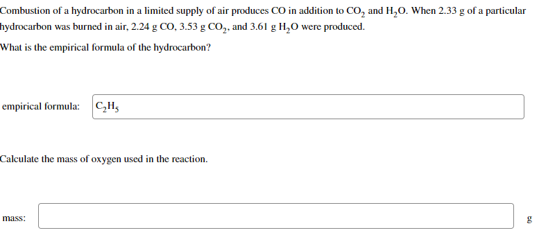 Combustion of a hydrocarbon in a limited supply of air produces CO in addition to CO₂ and H₂O. When 2.33 g of a particular
hydrocarbon was burned in air, 2.24 g CO, 3.53 g CO₂, and 3.61 g H₂O were produced.
What is the empirical formula of the hydrocarbon?
empirical formula: C₂H5
Calculate the mass of oxygen used in the reaction.
mass:
g
