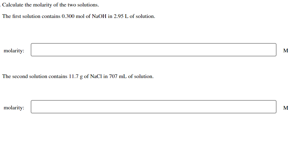 Calculate the molarity of the two solutions.
The first solution contains 0.300 mol of NaOH in 2.95 L of solution.
molarity:
The second solution contains 11.7 g of NaCl in 707 mL of solution.
molarity:
M
M