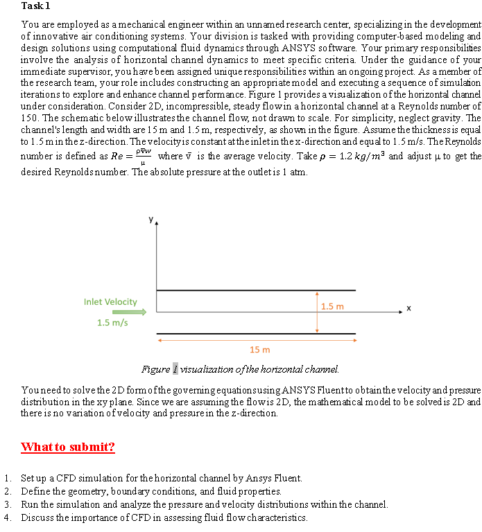 Task 1
You are employed as a mechanical engineer within an unnamed research center, specializing in the development.
of innovative air conditioning systems. Your division is tasked with providing computer-based modeling and
design solutions using computational fluid dynamics through ANSYS software. Your primary responsibilities.
involve the analysis of horizontal channel dynamics to meet specific criteria. Under the guidance of your
immediate supervisor, you have been assigned unique responsibilities within an ongoing project. As a member of
the research team, your role includes constructing an appropriate model and executing a sequence of simulation.
iterations to explore and enhance channel performance. Figure 1 provides a visualization of the horizontal channel
under consideration. Consider 2D, incompressible, steady flowin a horizontal channel at a Reynolds number of
150. The schematic below illustrates the channel flow, not drawn to scale. For simplicity, neglect gravity. The
channel's length and width are 15 m and 1.5 m, respectively, as shown in the figure. Assume the thickness is equal
to 1.5 m in the z-direction. The velocity is constant at the inlet in the x-direction and equal to 1.5 m/s. The Reynolds
pww
number is defined as Re= where is the average velocity. Take p = 1.2 kg/m³ and adjust to get the
desired Reynolds number. The absolute pressure at the outlet is 1 atm.
L
Inlet Velocity
1.5 m/s
15 m
What to submit?
1.5 m
Figure I visualization of the horizontal channel.
You need to solve the 2D form of the governing equations using ANSYS Fluent to obtain the velocity and pressure
distribution in the xy plane. Since we are assuming the flowis 2D, the mathematical model to be solved is 2D and
there is no variation of velocity and pressure in the z-direction.
1. Set up a CFD simulation for the horizontal channel by Ansys Fluent.
2. Define the geometry, boundary conditions, and fluid properties.
3. Run the simulation and analyze the pressure and velocity distributions within the channel.
4. Discuss the importance of CFD in assessing fluid flow characteristics.