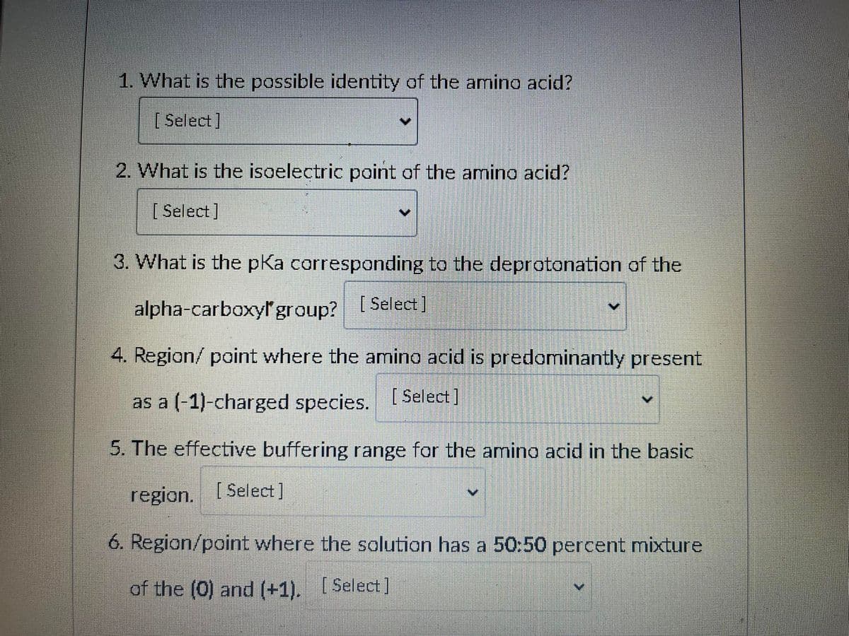 1. What is the possible identity of the amino acid?
[Select]
2. What is the isoelectric point of the amino acid?
[Select]
3. What is the pKa corresponding to the deprotonation of the
alpha-carboxyl group? [Select]
4. Region/ point where the amino acid is predominantly present
as a (-1)-charged species. [Select]
5. The effective buffering range for the amino acid in the basic
region. [Select]
6. Region/point where the solution has a 50:50 percent mixture
of the (0) and (+1). [Select]