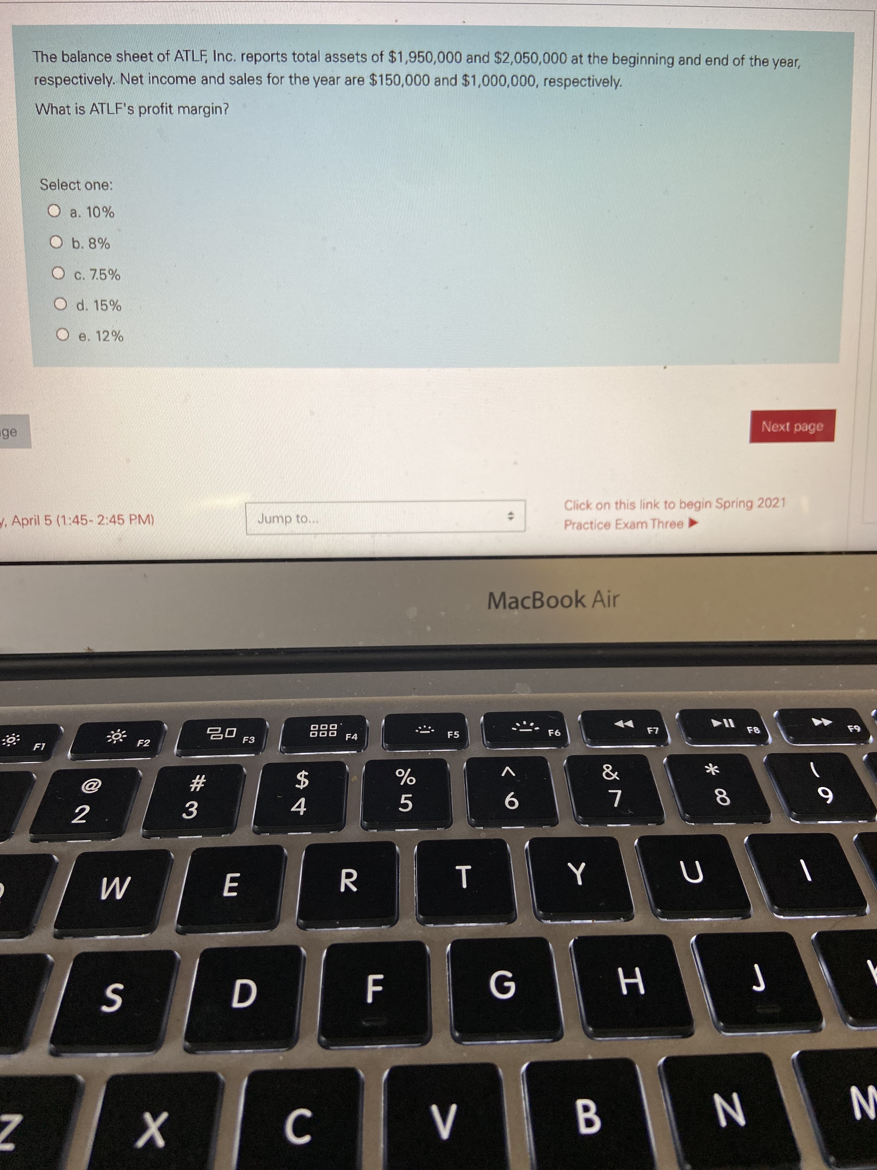 The balance sheet of ATLF, Inc. reports total assets of $1,950,000 and $2,050,000 at the beginning and end of the year,
respectively. Net income and sales for the year are $150,000 and $1,000,000, respectively.
What is ATLF's profit margin?
Select one:
a. 10%
Ob. 8%
O c. 7.5%
O d. 15%
e. 12%
