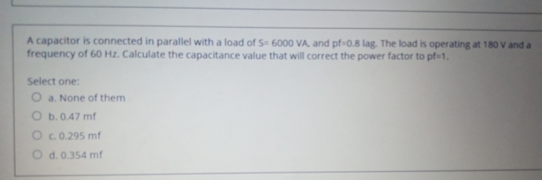 A capacitor is connected in parallel with a load of S= 6000 VA, and pf-0.8 lag. The load is operating at 180 V and a
frequency of 60 Hz. Calculate the capacitance value that will correct the power factor to pf%3D1.
Select one:
O a. None of them
O b.0.47 mf
O c.0.295 mf
O d. 0.354 mf
