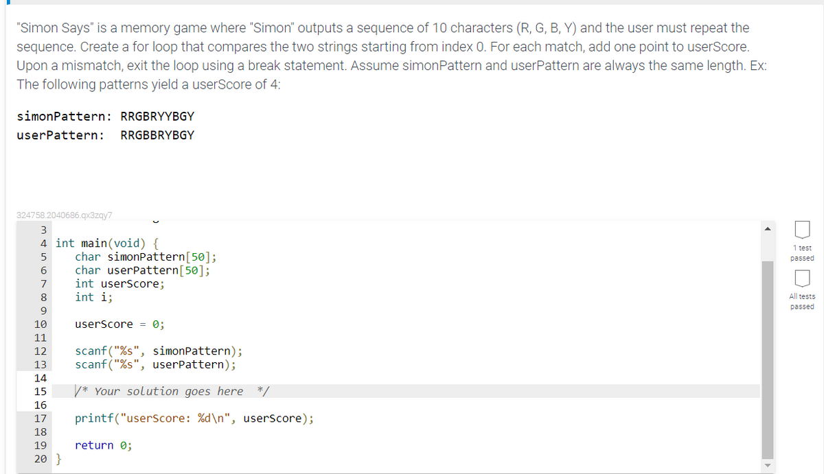 "Simon Says" is a memory game where "Simon" outputs a sequence of 10 characters (R, G, B, Y) and the user must repeat the
sequence. Create a for loop that compares the two strings starting from index 0. For each match, add one point to userScore.
Upon a mismatch, exit the loop using a break statement. Assume simonPattern and userPattern are always the same length. Ex:
The following patterns yield a userScore of 4:
simonPattern: RRGBRYYBGY
userPattern:
RRGBBRYBGY
324758.2040686.gx3zgy7
3
4 int main(void) {
1 test
char simonPattern[50];
char userPattern[50];
passed
6
7
int userScore;
8
int i;
All tests
passed
9
10
userScore = 0;
11
scanf ("%s", simonPattern);
scanf("%s", userPattern);
12
13
14
15
V* Your solution goes here */
16
17
printf("userscore: %d\n", userScore);
18
19
return 0;
20 }
