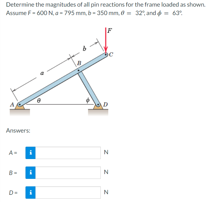 Determine the magnitudes of all pin reactions for the frame loaded as shown.
Assume F = 600 N, a = 795 mm, b = 350 mm, 0 = 32°, and = 63°
A
Answers:
A =
B =
D=
i
i
i
Ө
C
10
a
B
$
F
D
C
N
N
N