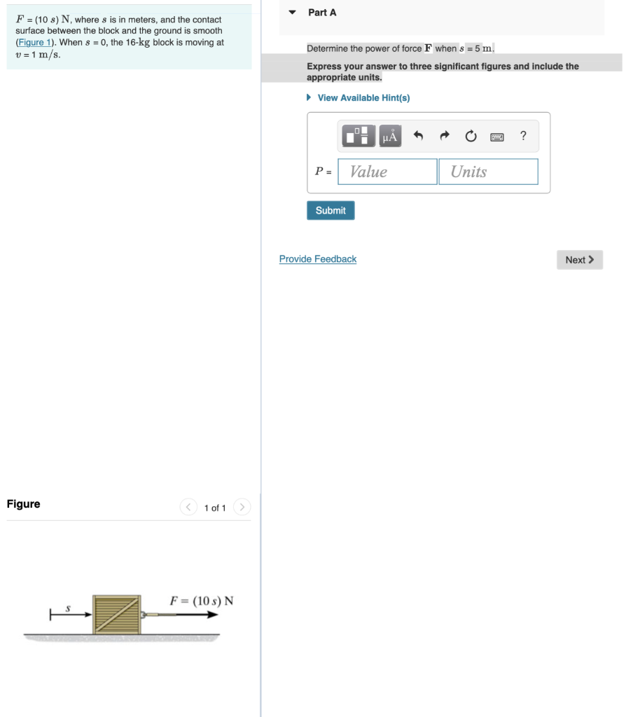 F = (10 s) N, where s is in meters, and the contact
surface between the block and the ground is smooth
(Figure 1). When s = 0, the 16-kg block is moving at
v = 1 m/s.
Figure
1 of 1
F = (10 s) N
Part A
Determine the power of force F when s = 5 m.
Express your answer to three significant figures and include the
appropriate units.
► View Available Hint(s)
P =
Submit
μA
Value
Provide Feedback
Units
Next >