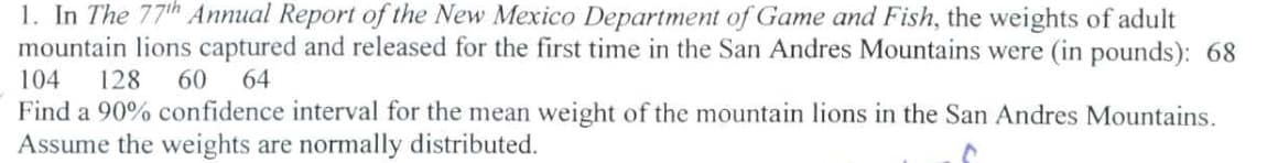 1. In The 77th Annual Report of the New Mexico Department of Game and Fish, the weights of adult
mountain lions captured and released for the first time in the San Andres Mountains were (in pounds): 68
104 128 60 64
Find a 90% confidence interval for the mean weight of the mountain lions in the San Andres Mountains.
Assume the weights are normally distributed.