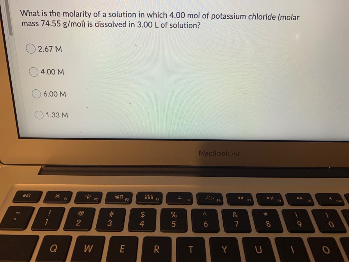 What is the molarity of a solution in which 4.00 mol of potassium chloride (molar
mass 74.55 g/mol) is dissolved in 3.00 L of solution?
O 2.67 M
4.00 M
6.00 M
O 1.33 M
MacBook Air
D00
20
F3
F10
esc
F4
F5
F7
F8
F9
F6
F1
F2
@
#3
2$
%
2
3
6
8
Q
W
E
R
Y
ーの

