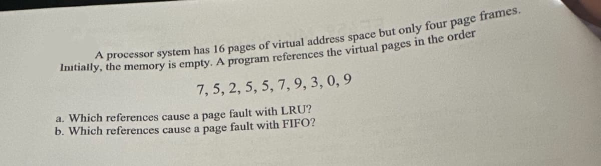 A processor system has 16 pages of virtual address space but only four page frames.
Initially, the memory is empty. A program references the virtual pages in the order
7, 5, 2, 5, 5, 7, 9, 3, 0,9
a. Which references cause a page fault with LRU?
b. Which references cause a page fault with FIFO?
