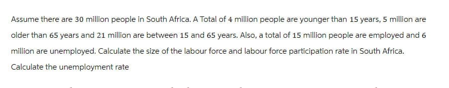 Assume there are 30 million people in South Africa. A Total of 4 million people are younger than 15 years, 5 million are
older than 65 years and 21 million are between 15 and 65 years. Also, a total of 15 million people are employed and 6
million are unemployed. Calculate the size of the labour force and labour force participation rate in South Africa.
Calculate the unemployment rate