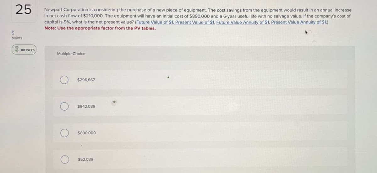25
points
Newport Corporation is considering the purchase of a new piece of equipment. The cost savings from the equipment would result in an annual increase
in net cash flow of $210,000. The equipment will have an initial cost of $890,000 and a 6-year useful life with no salvage value. If the company's cost of
capital is 9%, what is the net present value? (Future Value of $1, Present Value of $1, Future Value Annuity of $1, Present Value Annuity of $1.)
Note: Use the appropriate factor from the PV tables.
00:24:25
Multiple Choice
$296,667
$942,039
$890,000
$52,039