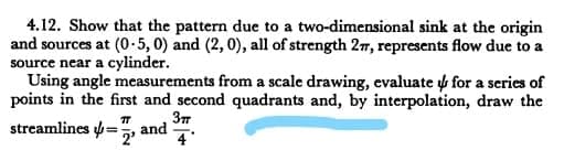 4.12. Show that the pattern due to a two-dimensional sink at the origin
and sources at (0-5, 0) and (2, 0), all of strength 27, represents flow due to a
source near a cylinder.
Using angle measurements from a scale drawing, evaluate y for a series of
points in the first and second quadrants and, by interpolation, draw the
37
streamlines =, and
4
!3!
