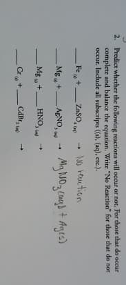 2. Predict whether the following reactions will occur or not. For those that do occur
complete and balance the equation. Write "No Reaction" for those that do not
occur. Include all subscripts ((s), (aq), etc.).
-
Fe+
-
ZnSO
Mg+AgNO,
Mg+.
HNO,
3()
Cr+-
CdBr,
-
lang)
→ No reaction
Mg NO₂ cug] + Ages)