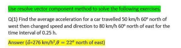 Use resolve vector component method to solve the following exercises.
Q(1) Find the average acceleration for a car travelled 50 km/h 60° north of
west then changed speed and direction to 80 km/h 60° north of east for the
time interval of 0.25 h.
Answer (a=276 km/h²,8 = 22° north of east)