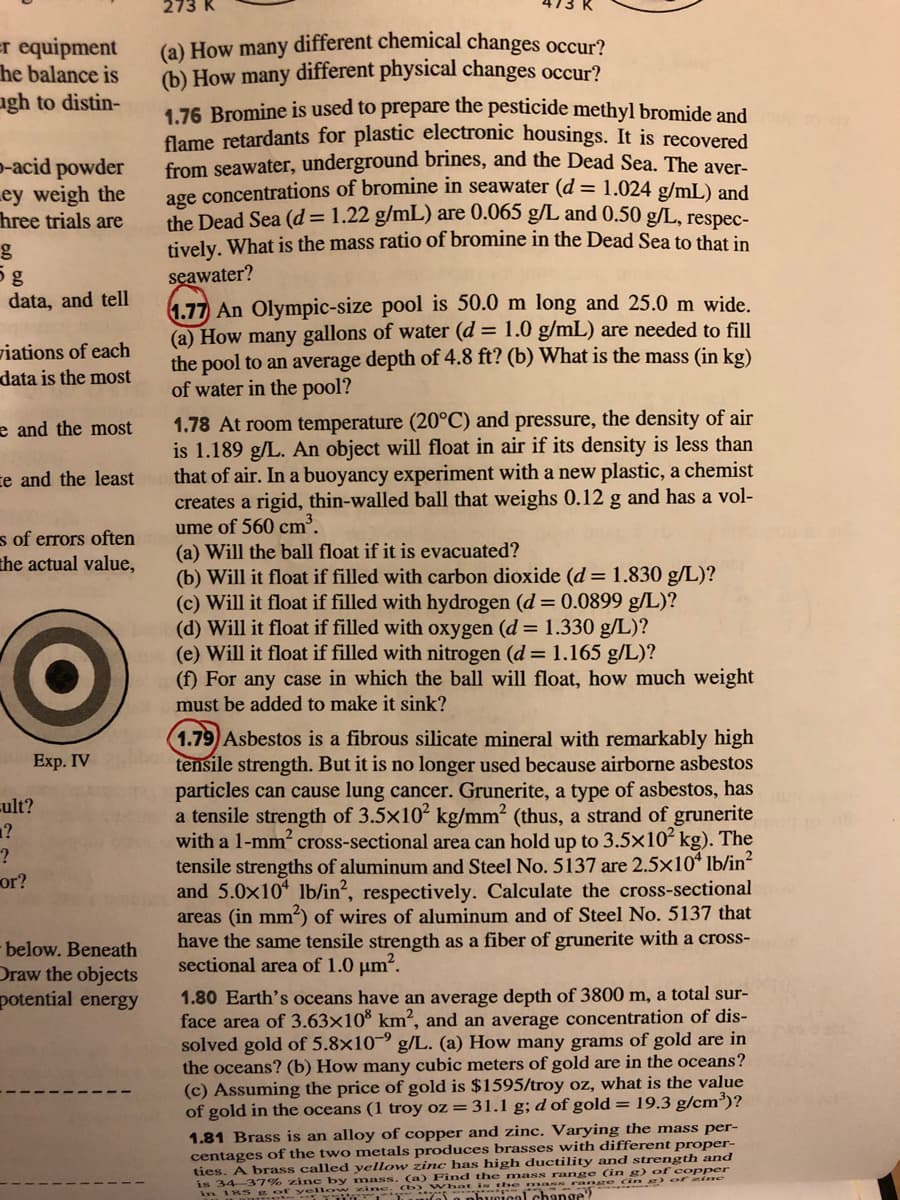 273 K
(a) How many different chemical changes occur?
(b) How many different physical changes occur?
1.76 Bromine is used to prepare the pesticide methyl bromide and
flame retardants for plastic electronic housings. It is recovered
from seawater, underground brines, and the Dead Sea. The aver-
age concentrations of bromine in seawater (d = 1.024 g/mL) and
the Dead Sea (d=1.22 g/mL) are 0.065 g/L and 0.50 g/L, respec-
tively. What is the mass ratio of bromine in the Dead Sea to that in
er equipment
he balance is
agh to distin-
p-acid powder
Ley weigh the
hree trials are
seawater?
1.77 An Olympic-size pool is 50.0 m long and 25.0 m wide.
(a) How many gallons of water (d = 1.0 g/mL) are needed to fill
the pool to an average depth of 4.8 ft? (b) What is the mass (in kg)
of water in the pool?
og
data, and tell
viations of each
data is the most
1.78 At room temperature (20°C) and pressure, the density of air
is 1.189 g/L. An object will float in air if its density is less than
that of air. In a buoyancy experiment with a new plastic, a chemist
creates a rigid, thin-walled ball that weighs 0.12 g and has a vol-
ume of 560 cm³.
(a) Will the ball float if it is evacuated?
(b) Will it float if filled with carbon dioxide (d= 1.830 g/L)?
(c) Will it float if filled with hydrogen (d = 0.0899 g/L)?
(d) Will it float if filled with oxygen (d = 1.330 g/L)?
(e) Will it float if filled with nitrogen (d = 1.165 g/L)?
(f) For any case in which the ball will float, how much weight
must be added to make it sink?
e and the most
te and the least
s of errors often
the actual value,
1.79 Asbestos is a fibrous silicate mineral with remarkably high
tensile strength. But it is no longer used because airborne asbestos
particles can cause lung cancer. Grunerite, a type of asbestos, has
a tensile strength of 3.5x102 kg/mm? (thus, a strand of grunerite
with a 1-mm2 cross-sectional area can hold up to 3.5x102 kg). The
tensile strengths of aluminum and Steel No. 5137 are 2.5x10* lb/in
and 5.0x10 lb/in?, respectively. Calculate the cross-sectional
areas (in mm) of wires of aluminum and of Steel No. 5137 that
have the same tensile strength as a fiber of grunerite with a cross-
sectional area of 1.0 µm?.
Exp. IV
cult?
1?
or?
below. Beneath
Draw the objects
potential energy
1.80 Earth's oceans have an average depth of 3800 m, a total sur-
face area of 3.63×10® km², and an average concentration of dis-
solved gold of 5.8×10-9 g/L. (a) How many grams of gold are in
the oceans? (b) How many cubic meters of gold are in the oceans?
(c) Assuming the price of gold is $1595/troy oz, what is the value
of gold in the oceans (1 troy oz = 31.1 g; d of gold =19.3 g/cm³)?
1.81 Brass is an alloy of copper and zinc. Varying the mass per-
centages of the two metals produces brasses with different proper-
ties. A brass called yellow zinc has high ductility and strength and
is 34-37% zinc by mass. (a) Find the mass range (in g) of copper
in 185 yen e) a nbuical change?
he ma ranre (in ) of ine
inc: Cb What i

