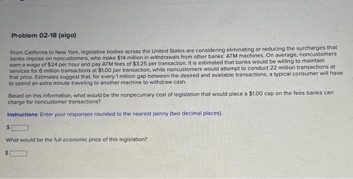 Problem 02-18 (algo)
From California to New York, legislative bodies across the United States are considering eliminating or reducing the surcharges that
banks impose on noncustomers, who make $14 million in withdrawals from other banks' ATM machines. On average, noncustomers
earn a wage of $24 per hour and pay ATM fees of $3.25 per transaction. It is estimated that banks would be willing to maintain
services for 6 million transactions at $1.00 per transaction, while noncustomers would attempt to conduct 22 million transactions at
that price. Estimates suggest that, for every 1 million gap between the desired and available transactions, a typical consumer will have
to spend an extra minute traveling to another machine to withdraw cash.
Based on this information, what would be the nonpecuniary cost of legislation that would place a $1.00 cap on the fees banks can
charge for noncustomer transactions?
Instructions: Enter your responses rounded to the nearest penny (two decimal places).
$
What would be the full economic price of this legislation?