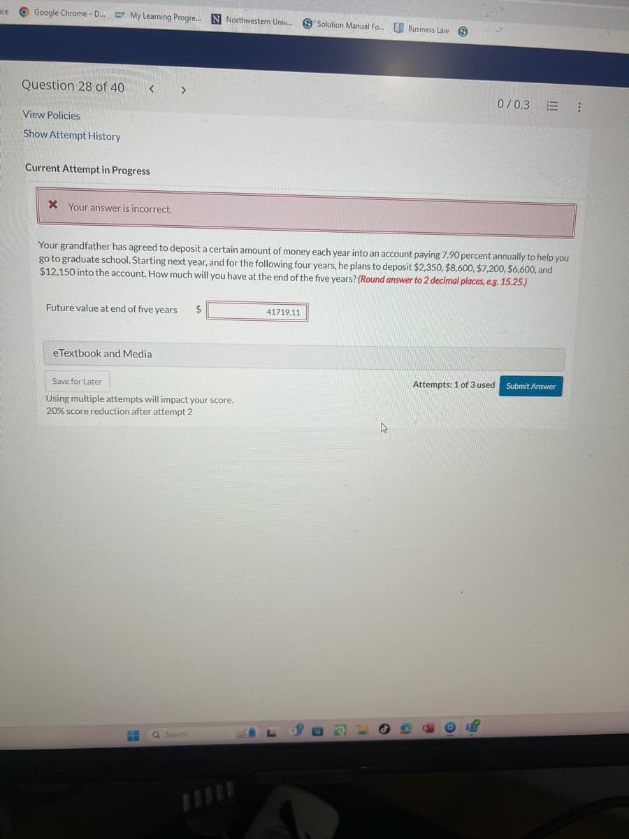 все
Google Chrome - D...
My Learning Progre... N Northwestern Univ...
Solution Manual Fo... Business Law
Question 28 of 40
View Policies
Show Attempt History
<
Current Attempt in Progress
X Your answer is incorrect.
0/0.3
Your grandfather has agreed to deposit a certain amount of money each year into an account paying 7.90 percent annually to help you
go to graduate school. Starting next year, and for the following four years, he plans to deposit $2,350, $8,600, $7,200, $6,600, and
$12,150 into the account. How much will you have at the end of the five years? (Round answer to 2 decimal places, e.g. 15.25.)
Future value at end of five years
eTextbook and Media
Save for Later
Using multiple attempts will impact your score.
20% score reduction after attempt 2
Q Search
41719.11
GUND
Attempts: 1 of 3 used Submit Answer