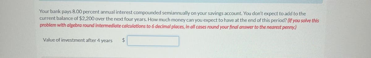 Your bank pays 8.00 percent annual interest compounded semiannually on your savings account. You don't expect to add to the
current balance of $2,200 over the next four years. How much money can you expect to have at the end of this period? (If you solve this
problem with algebra round intermediate calculations to 6 decimal places, in all cases round your final answer to the nearest penny.)
Value of investment after 4 years
$