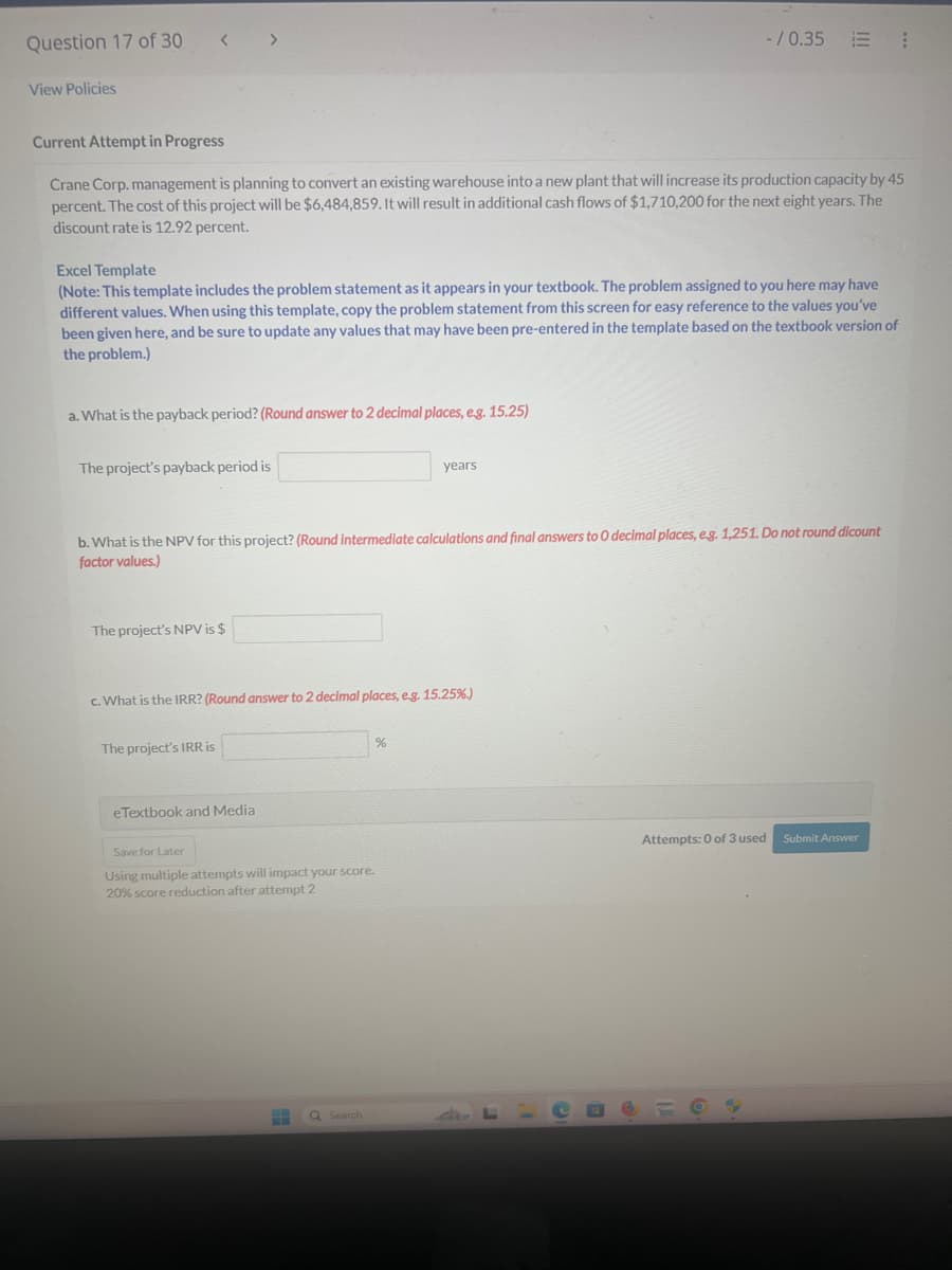 Question 17 of 30 < >
View Policies
-/0.35 :
Current Attempt in Progress
Crane Corp. management is planning to convert an existing warehouse into a new plant that will increase its production capacity by 45
percent. The cost of this project will be $6,484,859. It will result in additional cash flows of $1,710,200 for the next eight years. The
discount rate is 12.92 percent.
Excel Template
(Note: This template includes the problem statement as it appears in your textbook. The problem assigned to you here may have
different values. When using this template, copy the problem statement from this screen for easy reference to the values you've
been given here, and be sure to update any values that may have been pre-entered in the template based on the textbook version of
the problem.)
a. What is the payback period? (Round answer to 2 decimal places, e.g. 15.25)
The project's payback period is
years
b. What is the NPV for this project? (Round intermediate calculations and final answers to O decimal places, e.g. 1,251. Do not round dicount
factor values.)
The project's NPV is $
c. What is the IRR? (Round answer to 2 decimal places, e.g. 15.25%.)
The project's IRR is
%
eTextbook and Media
Save for Later
Using multiple attempts will impact your score.
20% score reduction after attempt 2
Q Search
Attempts: 0 of 3 used Submit Answer