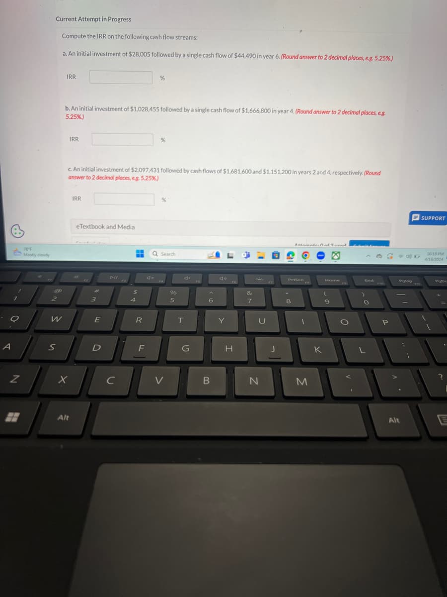 Current Attempt in Progress
Compute the IRR on the following cash flow streams:
a. An initial investment of $28,005 followed by a single cash flow of $44,490 in year 6. (Round answer to 2 decimal places, e.g. 5.25%.)
76°F
Mostly cloudy
IRR
b. An initial investment of $1,028,455 followed by a single cash flow of $1,666,800 in year 4. (Round answer to 2 decimal places, eg.
5.25%.)
IRR
%
c. An initial investment of $2,097,431 followed by cash flows of $1,681,600 and $1,151,200 in years 2 and 4, respectively. (Round
answer to 2 decimal places, e.g. 5.25%.)
IRR
eTextbook and Media
12
#
7
2
3
A
N
DII
%
Q Search
AM
$
%
4
5
4.
16
Attamate of Ind
Prison
Home
PgUp
FIO
&
(
7
8
9
W
E
R
T
Y
U
S
D
F
G
I
J
K
x
C
V
B
N
M
Alt
P
Alt
SUPPORT
PI1
10:18 PM
4/16/2024
PgDe
?
