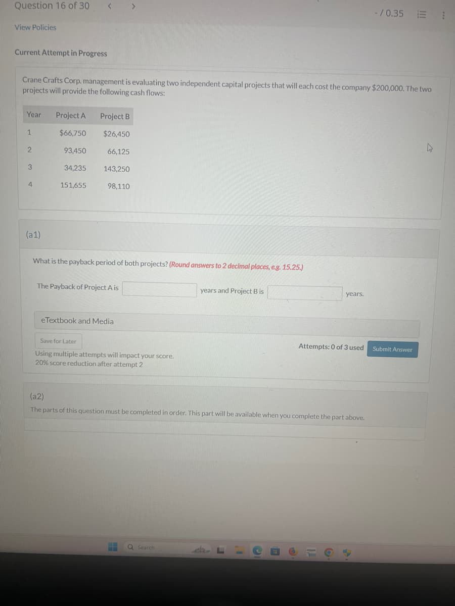 Question 16 of 30
View Policies
Current Attempt in Progress
-/0.35 ⠀
Crane Crafts Corp. management is evaluating two independent capital projects that will each cost the company $200,000. The two
projects will provide the following cash flows:
Year
Project A
Project B
1
$66,750
$26,450
2
93,450
66,125
3
34,235 143,250
4
151,655
98,110
(a1)
What is the payback period of both projects? (Round answers to 2 decimal places, e.g. 15.25.)
The Payback of Project A is
years and Project B is
eTextbook and Media
Save for Later
Using multiple attempts will impact your score.
20% score reduction after attempt 2
years.
Attempts: 0 of 3 used Submit Answer
(a2)
The parts of this question must be completed in order. This part will be available when you complete the part above.
Search
♡