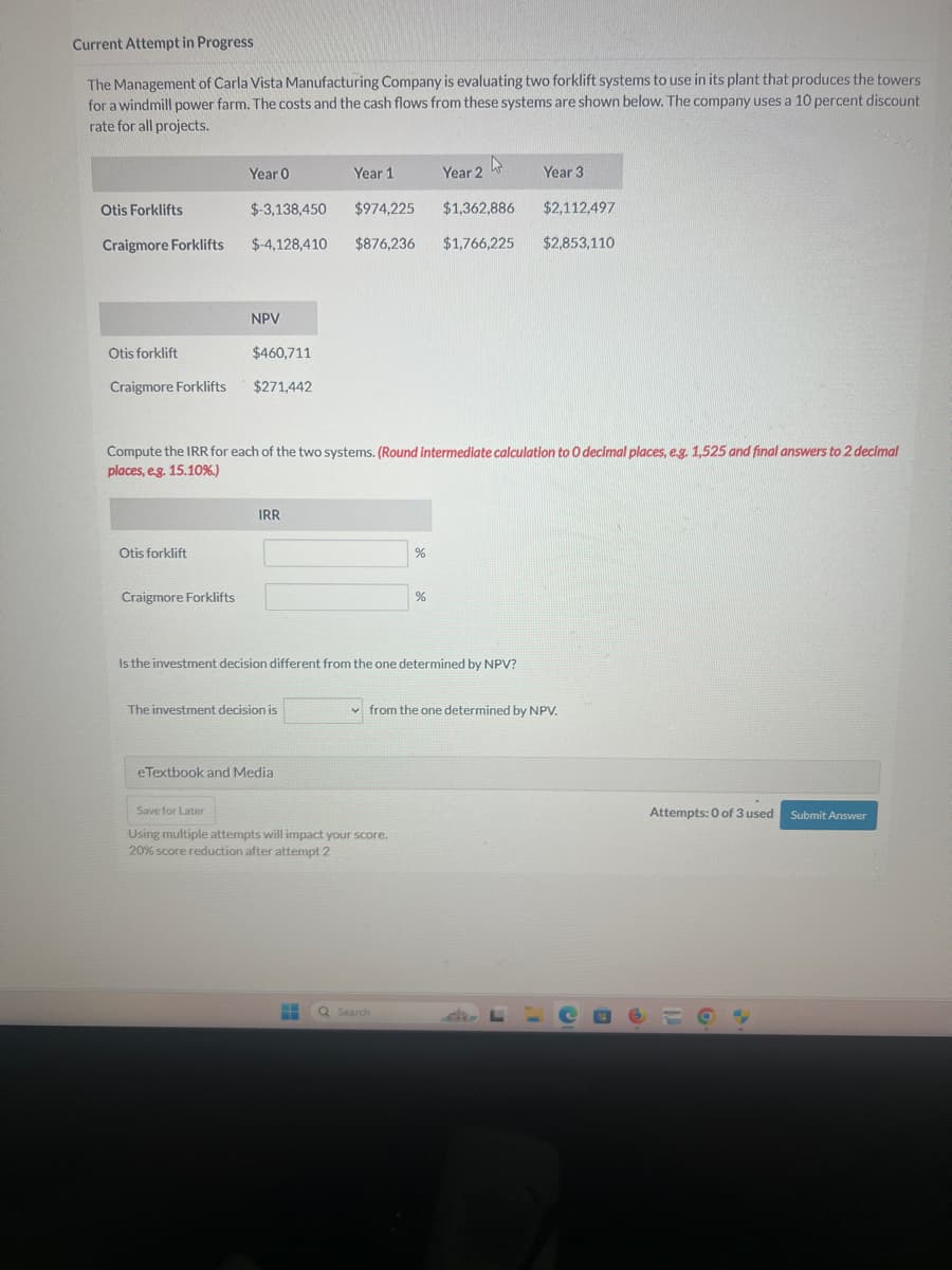 Current Attempt in Progress
The Management of Carla Vista Manufacturing Company is evaluating two forklift systems to use in its plant that produces the towers
for a windmill power farm. The costs and the cash flows from these systems are shown below. The company uses a 10 percent discount
rate for all projects.
Year 0
D
Year 1
Year 2
Year 3
Otis Forklifts
$-3,138,450
$974,225
$1,362,886
$2,112,497
Craigmore Forklifts
$-4,128,410 $876,236 $1,766,225
$2,853,110
NPV
Otis forklift
$460,711
Craigmore Forklifts
$271,442
Compute the IRR for each of the two systems. (Round intermediate calculation to O decimal places, e.g. 1,525 and final answers to 2 decimal
places, e.g. 15.10%.)
Otis forklift
Craigmore Forklifts
IRR
%
%
Is the investment decision different from the one determined by NPV?
The investment decision is
eTextbook and Media
from the one determined by NPV.
Save for Later
Using multiple attempts will impact your score.
20% score reduction after attempt 2
Q Search
Attempts: 0 of 3 used
Submit Answer