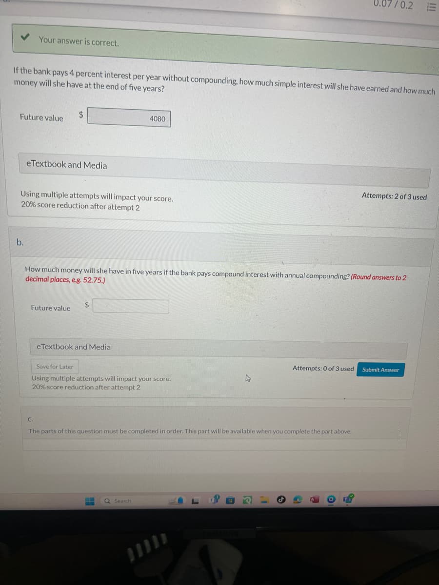 Your answer is correct.
7/0.2 E
If the bank pays 4 percent interest per year without compounding, how much simple interest will she have earned and how much
money will she have at the end of five years?
$
Future value
eTextbook and Media
4080
Using multiple attempts will impact your score.
20% score reduction after attempt 2
b.
Attempts: 2 of 3 used
How much money will she have in five years if the bank pays compound interest with annual compounding? (Round answers to 2
decimal places, e.g. 52.75.)
Future value
C.
$
eTextbook and Media
Save for Later
Using multiple attempts will impact your score.
20% score reduction after attempt 2
Attempts: 0 of 3 used
Submit Answer
The parts of this question must be completed in order. This part will be available when you complete the part above.
Search
SAMBUNG