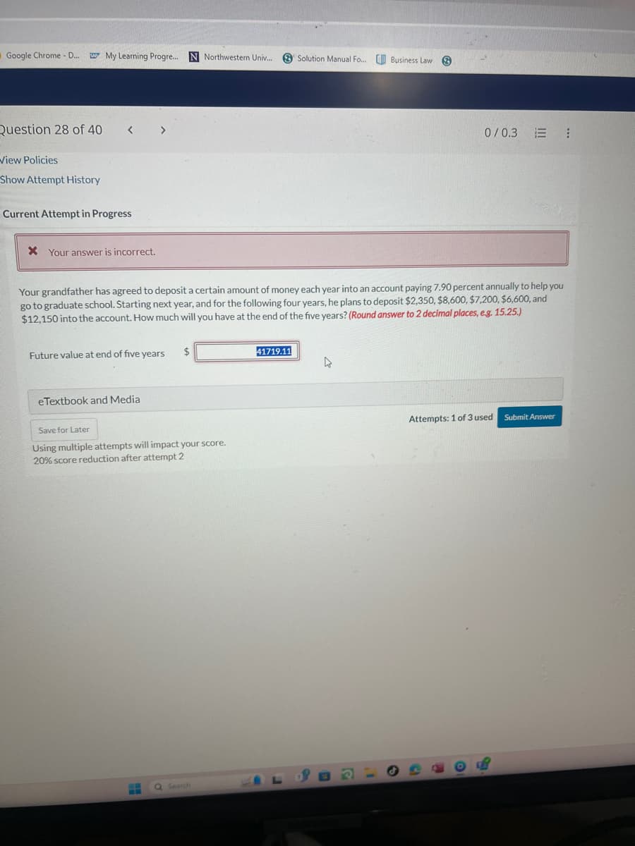 Google Chrome - D...
My Learning Progre... N Northwestern Univ... Solution Manual Fo... Business Law
Question 28 of 40
View Policies
Show Attempt History
Current Attempt in Progress
< >
* Your answer is incorrect.
0/0.3 E!
Your grandfather has agreed to deposit a certain amount of money each year into an account paying 7.90 percent annually to help you
go to graduate school. Starting next year, and for the following four years, he plans to deposit $2,350, $8,600, $7,200, $6,600, and
$12,150 into the account. How much will you have at the end of the five years? (Round answer to 2 decimal places, e.g. 15.25.)
Future value at end of five years
$
eTextbook and Media
Save for Later
Using multiple attempts will impact your score.
20% score reduction after attempt 2
41719.11
Search
ว
Attempts: 1 of 3 used
Submit Answer