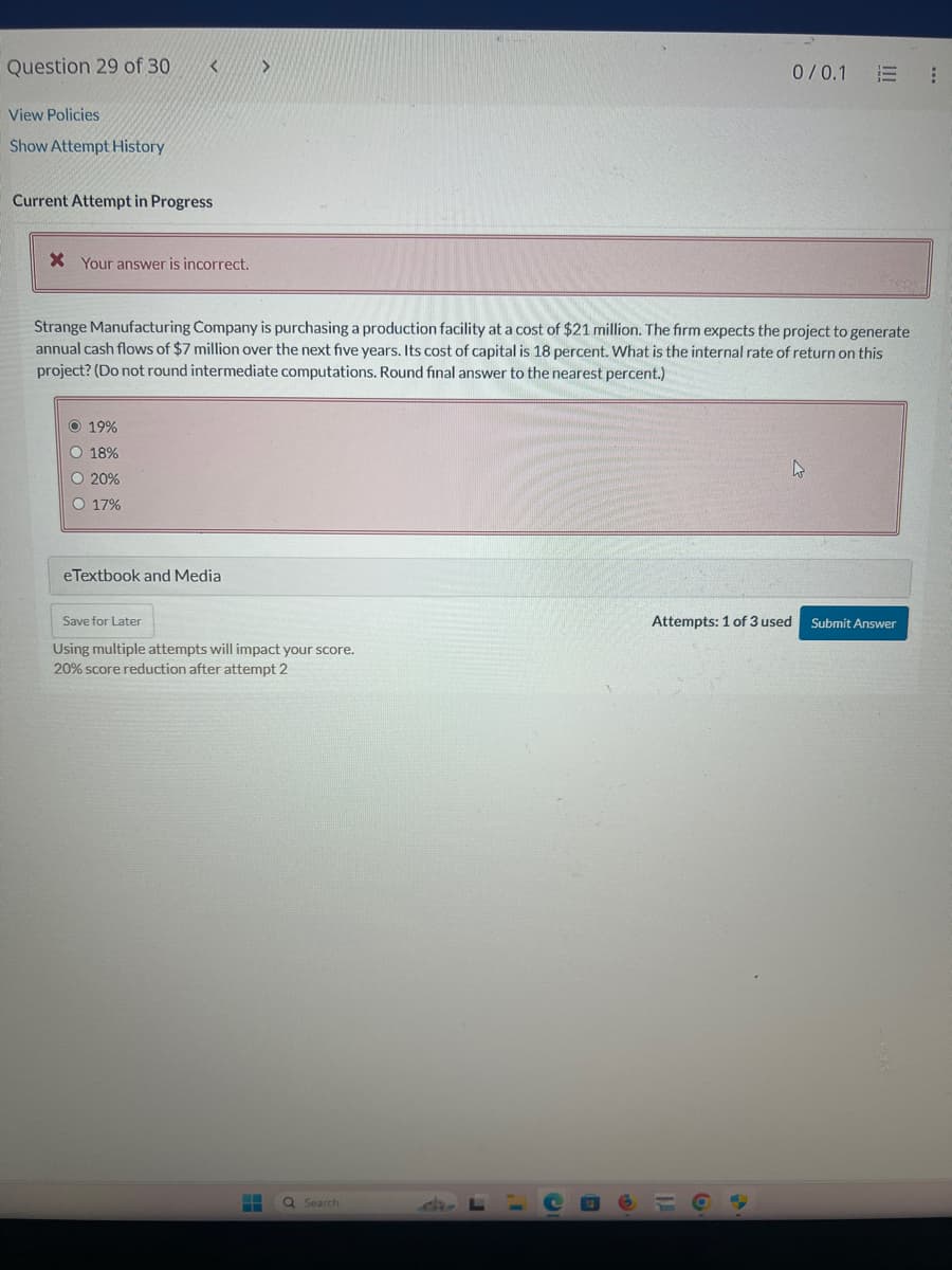 Question 29 of 30.
View Policies
Show Attempt History
Current Attempt in Progress
X Your answer is incorrect.
0/0.1 E E
Strange Manufacturing Company is purchasing a production facility at a cost of $21 million. The firm expects the project to generate
annual cash flows of $7 million over the next five years. Its cost of capital is 18 percent. What is the internal rate of return on this
project? (Do not round intermediate computations. Round final answer to the nearest percent.)
19%
18%
20%
17%
eTextbook and Media
D
Save for Later
Attempts: 1 of 3 used
Submit Answer
Using multiple attempts will impact your score.
20% score reduction after attempt 2
Search