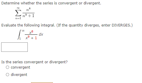 Determine whether the series is convergent or divergent.
n' +1
Evaluate the following integral. (If the quantity diverges, enter DIVERGES.)
dx
x + 1
Is the series convergent or divergent?
O convergent
O divergent
